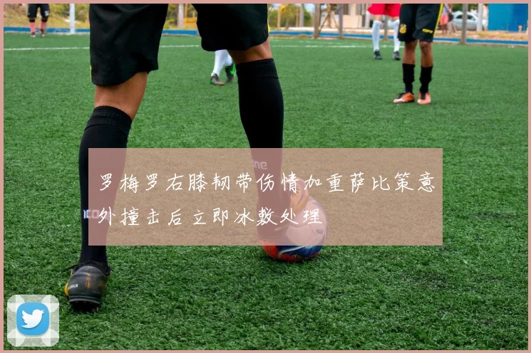 罗梅罗右膝韧带伤情加重萨比策意外撞击后立即冰敷处理