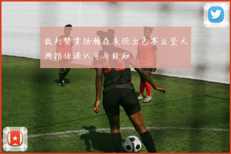 裁判赞赏杨瀚森表现出色赛后竖大拇指传递认可与鼓励