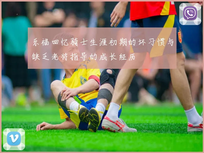 乐福回忆骑士生涯初期的坏习惯与缺乏老将指导的成长经历