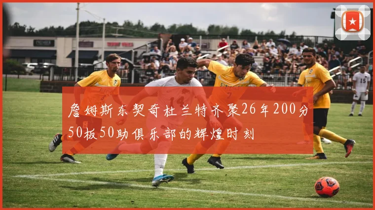 詹姆斯东契奇杜兰特齐聚26年200分50板50助俱乐部的辉煌时刻
