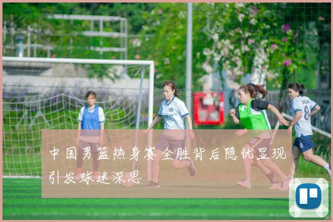 中国男篮热身赛全胜背后隐忧显现引发球迷深思