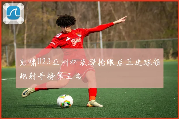 彭啸U23亚洲杯表现抢眼后卫进球领跑射手榜第五名
