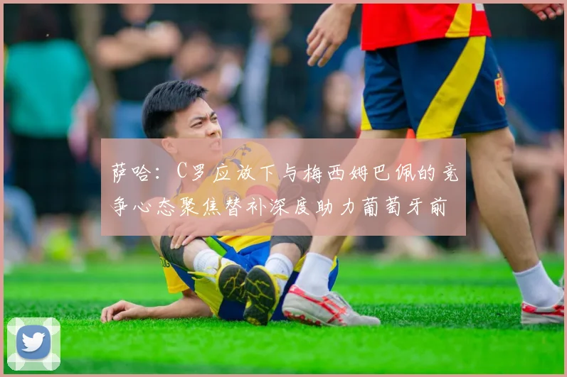 萨哈：C罗应放下与梅西姆巴佩的竞争心态聚焦替补深度助力葡萄牙前行