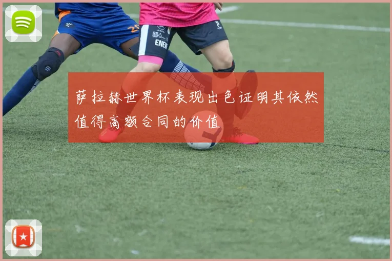 萨拉赫世界杯表现出色证明其依然值得高额合同的价值