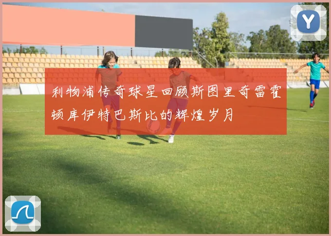 利物浦传奇球星回顾斯图里奇雷霍顿库伊特巴斯比的辉煌岁月