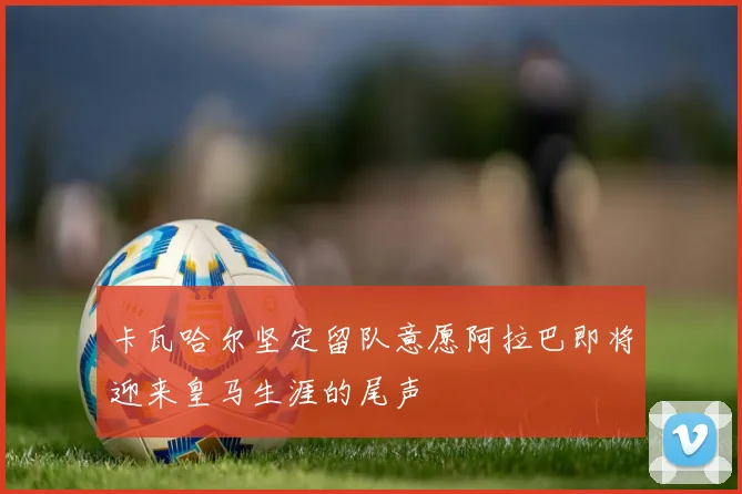 卡瓦哈尔坚定留队意愿阿拉巴即将迎来皇马生涯的尾声