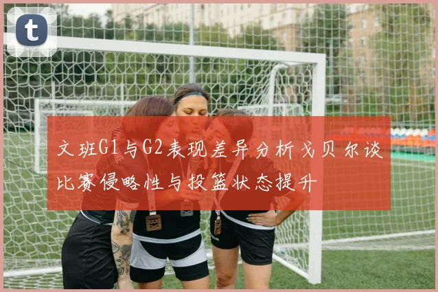 文班G1与G2表现差异分析戈贝尔谈比赛侵略性与投篮状态提升