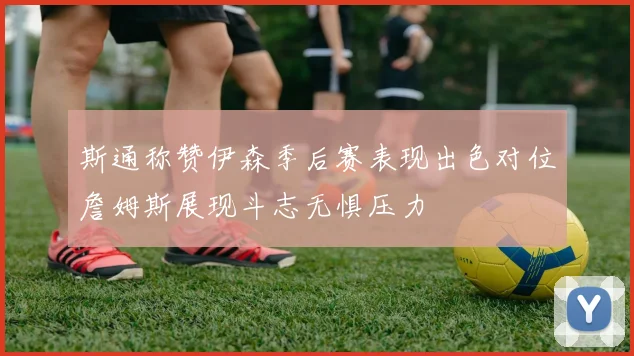 斯通称赞伊森季后赛表现出色对位詹姆斯展现斗志无惧压力