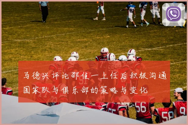 马德兴评论邵佳一上任后积极沟通国家队与俱乐部的策略与变化