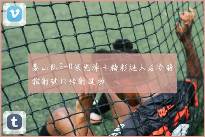 泰山队2-0领先泽卡精彩过人后冷静推射破门传射建功