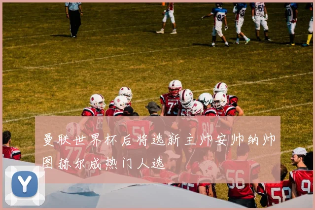 曼联世界杯后将选新主帅安帅纳帅图赫尔成热门人选
