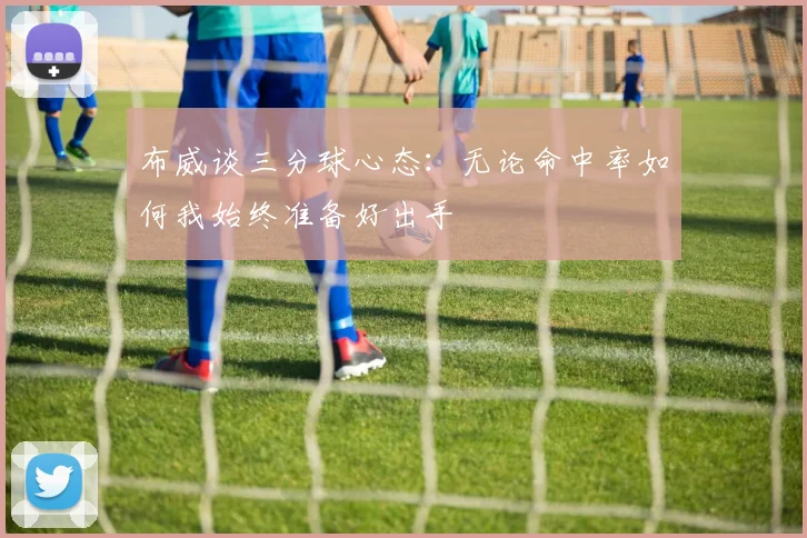 布威谈三分球心态：无论命中率如何我始终准备好出手