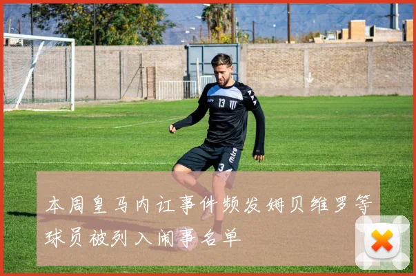 本周皇马内讧事件频发姆贝维罗等球员被列入闹事名单