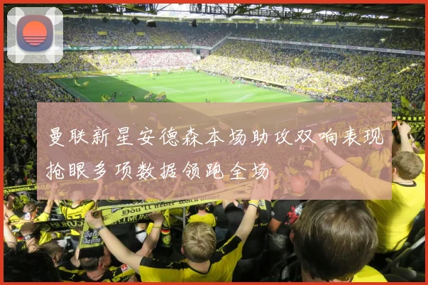 曼联新星安德森本场助攻双响表现抢眼多项数据领跑全场