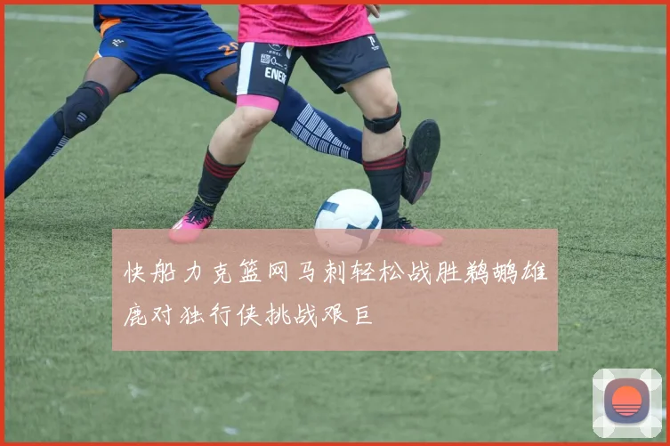 快船力克篮网马刺轻松战胜鹈鹕雄鹿对独行侠挑战艰巨