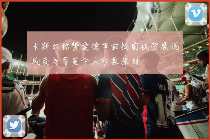 卡斯尔称赞爱德华兹提前祝贺展现风度与尊重令人印象深刻