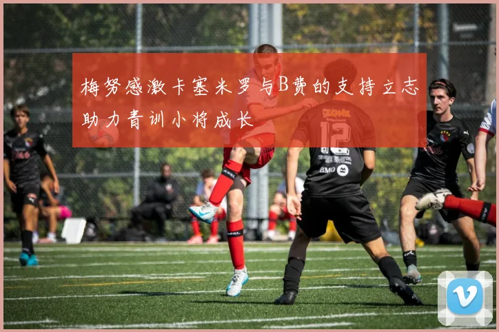 梅努感激卡塞米罗与B费的支持立志助力青训小将成长