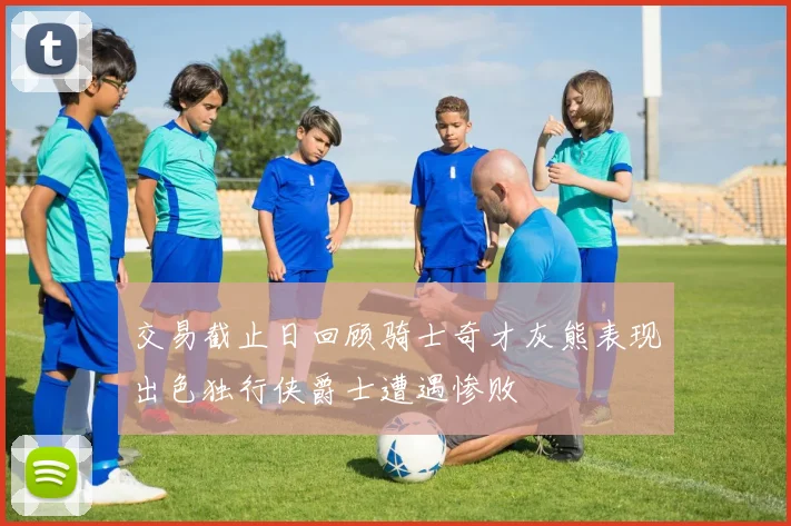 交易截止日回顾骑士奇才灰熊表现出色独行侠爵士遭遇惨败