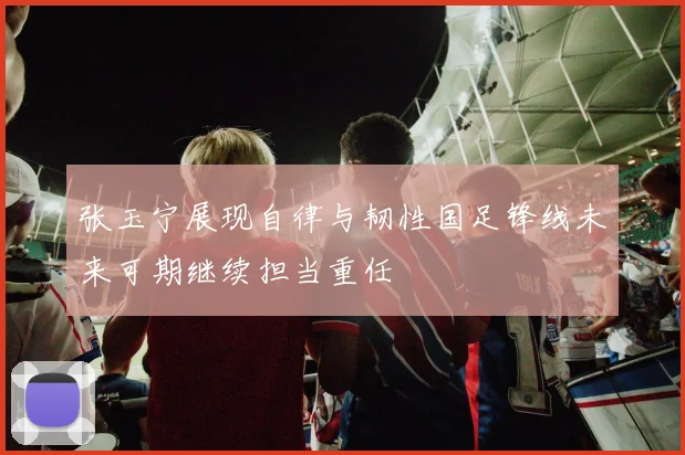 张玉宁展现自律与韧性国足锋线未来可期继续担当重任